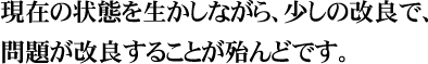 現在の状態を生かしながら、少しの改良で、問題が改良することが殆んどです。